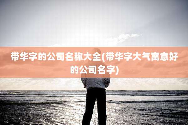 带华字的公司名称大全(带华字大气寓意好的公司名字)