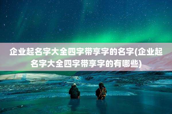 企业起名字大全四字带享字的名字(企业起名字大全四字带享字的有哪些)