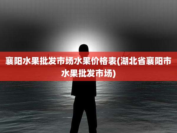 襄阳水果批发市场水果价格表(湖北省襄阳市水果批发市场)