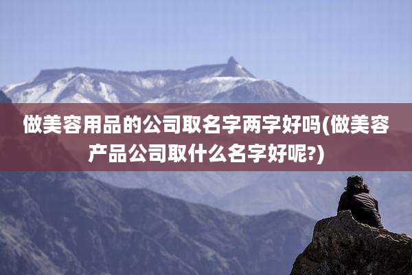 做美容用品的公司取名字两字好吗(做美容产品公司取什么名字好呢?)