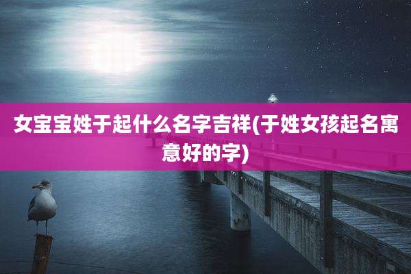 女宝宝姓于起什么名字吉祥(于姓女孩起名寓意好的字)