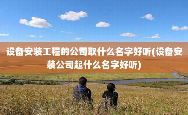 设备安装工程的公司取什么名字好听(设备安装公司起什么名字好听)