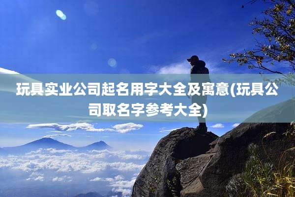 玩具实业公司起名用字大全及寓意(玩具公司取名字参考大全)