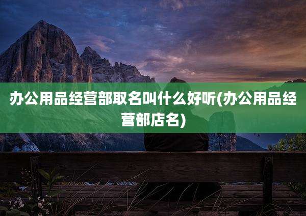 办公用品经营部取名叫什么好听(办公用品经营部店名)