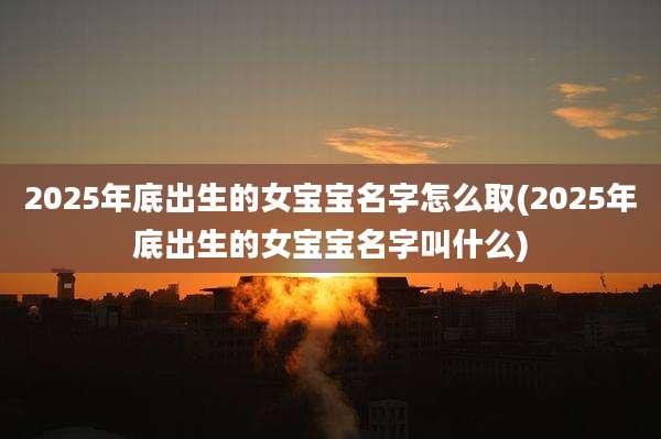 2025年底出生的女宝宝名字怎么取(2025年底出生的女宝宝名字叫什么)