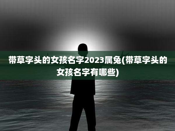 带草字头的女孩名字2023属兔(带草字头的女孩名字有哪些)