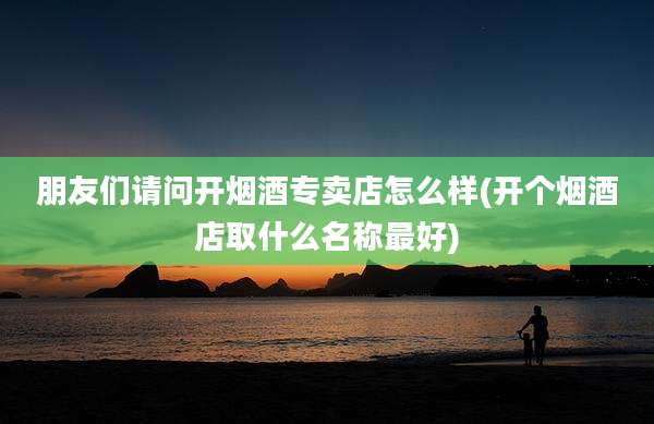 朋友们请问开烟酒专卖店怎么样(开个烟酒店取什么名称最好)