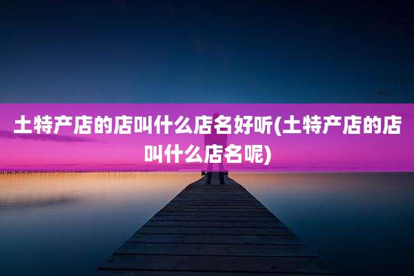 土特产店的店叫什么店名好听(土特产店的店叫什么店名呢)