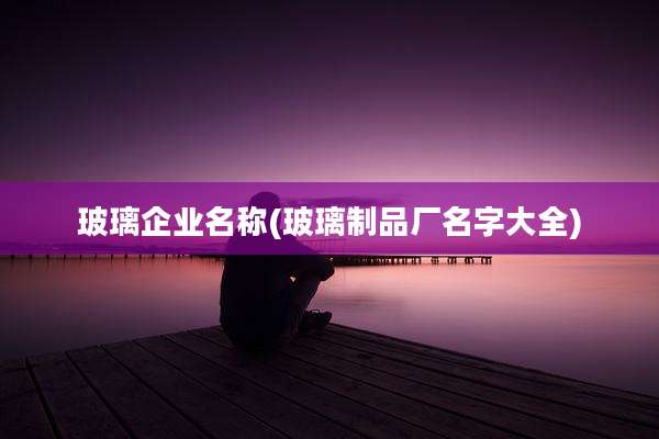 玻璃企业名称(玻璃制品厂名字大全)