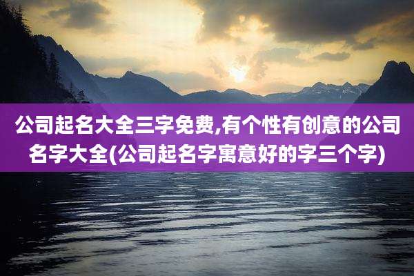 公司起名大全三字免费,有个性有创意的公司名字大全(公司起名字寓意好的字三个字)