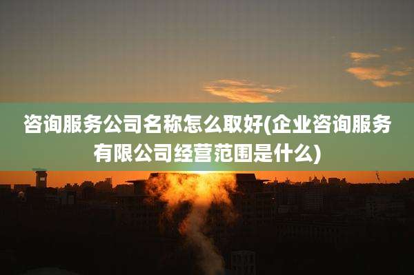 咨询服务公司名称怎么取好(企业咨询服务有限公司经营范围是什么)