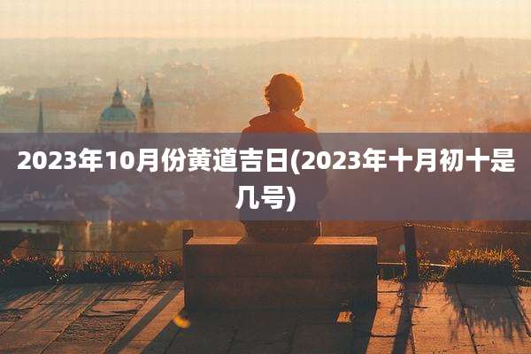 2023年10月份黄道吉日(2023年十月初十是几号)
