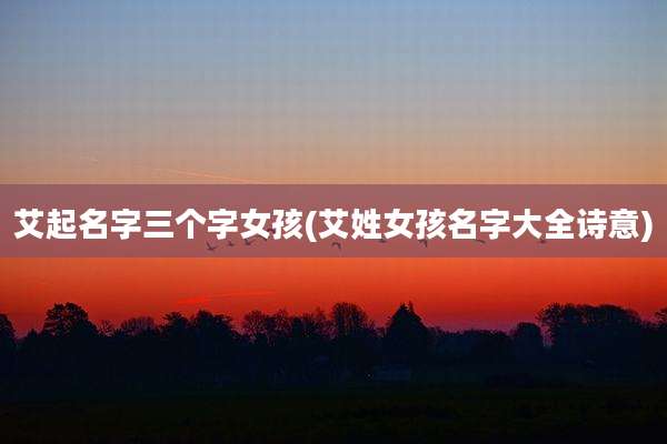 艾起名字三个字女孩(艾姓女孩名字大全诗意)