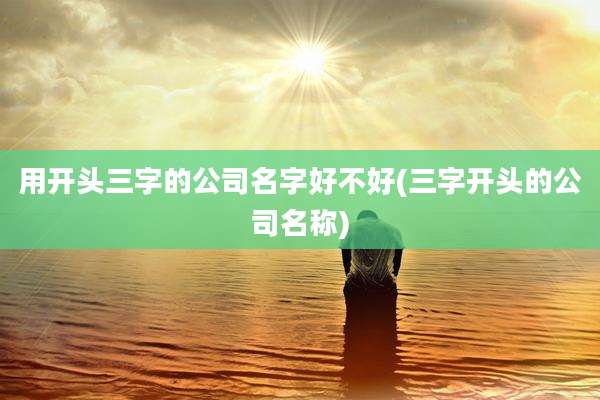 用开头三字的公司名字好不好(三字开头的公司名称)