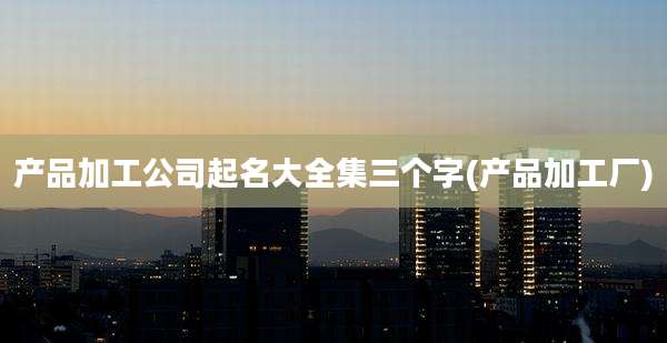 产品加工公司起名大全集三个字(产品加工厂)