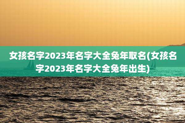 女孩名字2023年名字大全兔年取名(女孩名字2023年名字大全兔年出生)
