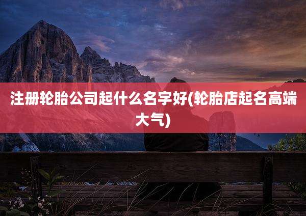 注册轮胎公司起什么名字好(轮胎店起名高端大气)