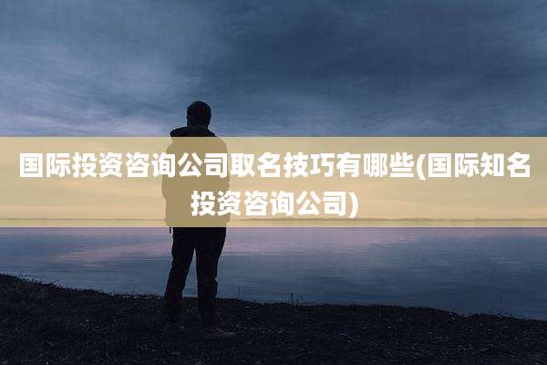 国际投资咨询公司取名技巧有哪些(国际知名投资咨询公司)