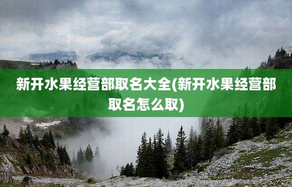 新开水果经营部取名大全(新开水果经营部取名怎么取)