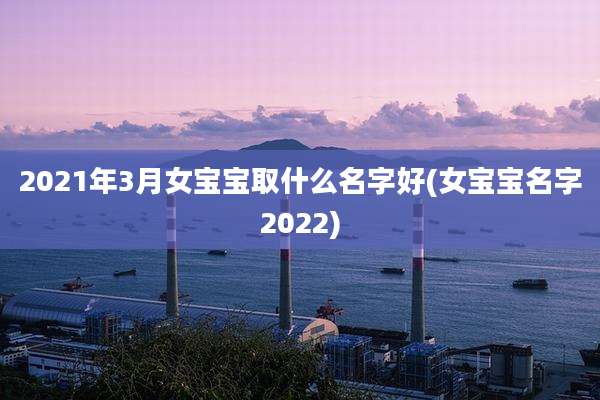 2021年3月女宝宝取什么名字好(女宝宝名字2022)