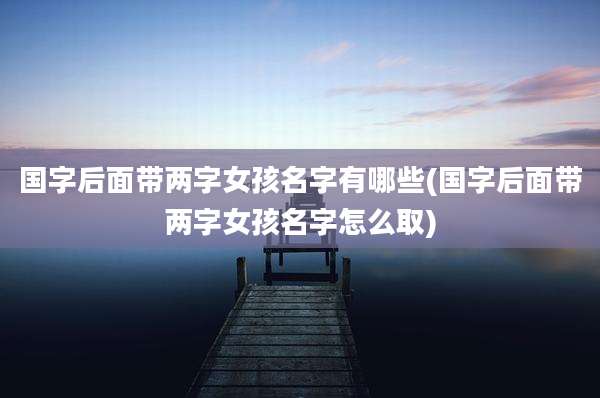 国字后面带两字女孩名字有哪些(国字后面带两字女孩名字怎么取)