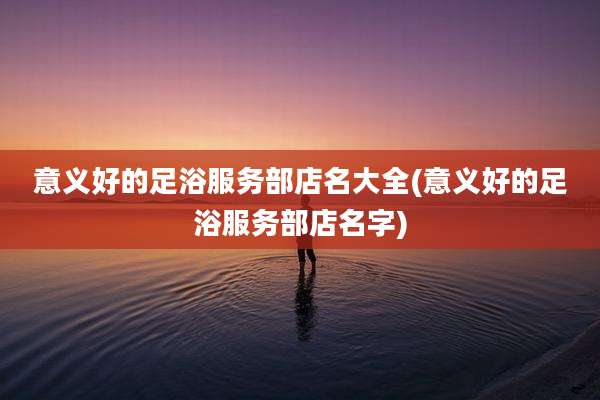 意义好的足浴服务部店名大全(意义好的足浴服务部店名字)