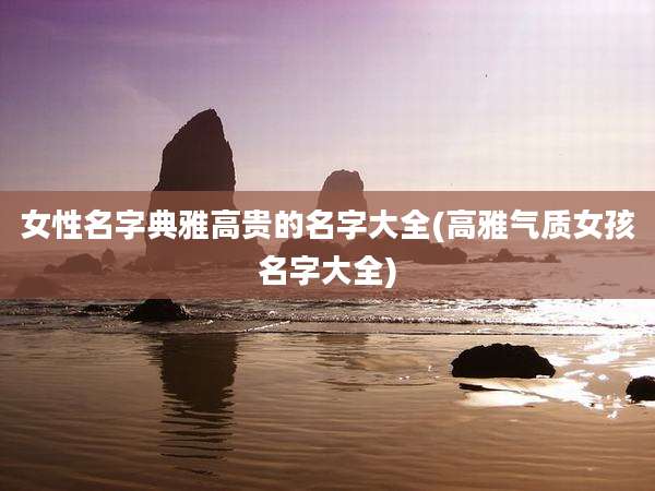女性名字典雅高贵的名字大全(高雅气质女孩名字大全)