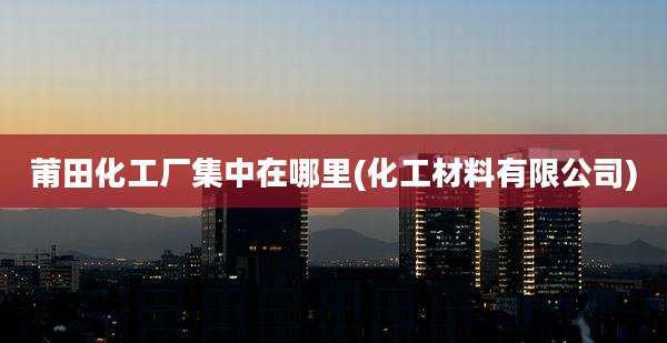 莆田化工厂集中在哪里(化工材料有限公司)