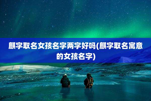 麒字取名女孩名字两字好吗(麒字取名寓意的女孩名字)