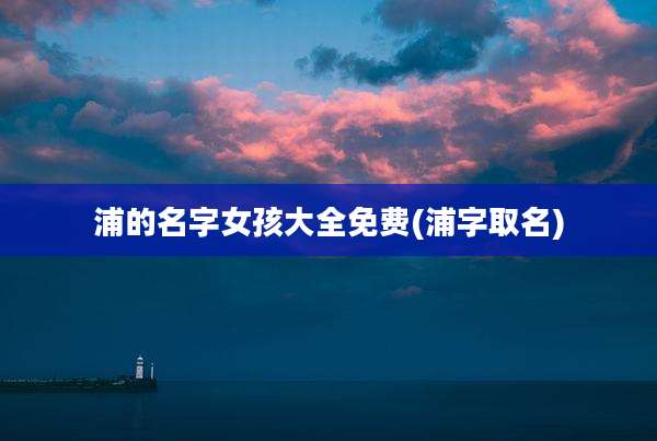 浦的名字女孩大全免费(浦字取名)