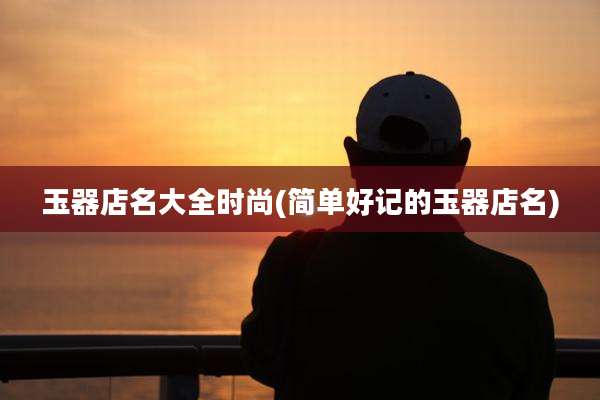 玉器店名大全时尚(简单好记的玉器店名)