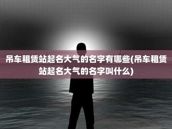 吊车租赁站起名大气的名字有哪些(吊车租赁站起名大气的名字叫什么)