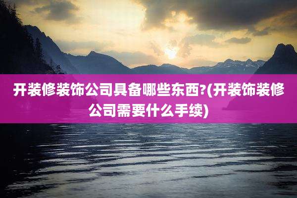 开装修装饰公司具备哪些东西?(开装饰装修公司需要什么手续)