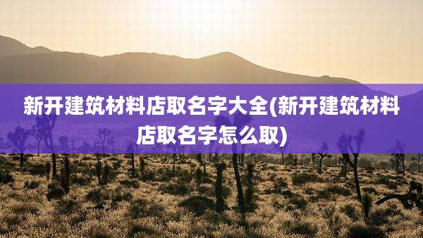新开建筑材料店取名字大全(新开建筑材料店取名字怎么取)
