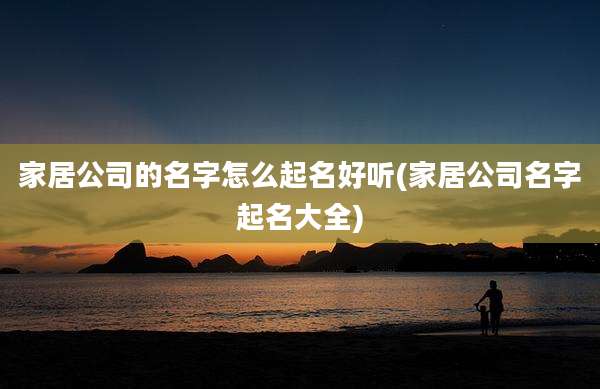 家居公司的名字怎么起名好听(家居公司名字起名大全)