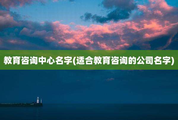 教育咨询中心名字(适合教育咨询的公司名字)