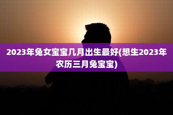 2023年兔女宝宝几月出生最好(想生2023年农历三月兔宝宝)