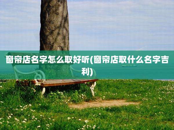 窗帘店名字怎么取好听(窗帘店取什么名字吉利)