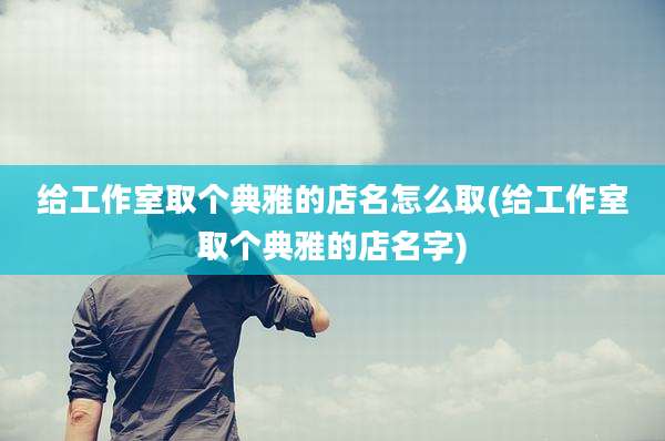 给工作室取个典雅的店名怎么取(给工作室取个典雅的店名字)