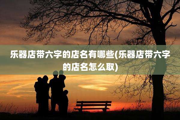 乐器店带六字的店名有哪些(乐器店带六字的店名怎么取)