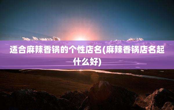 适合麻辣香锅的个性店名(麻辣香锅店名起什么好)