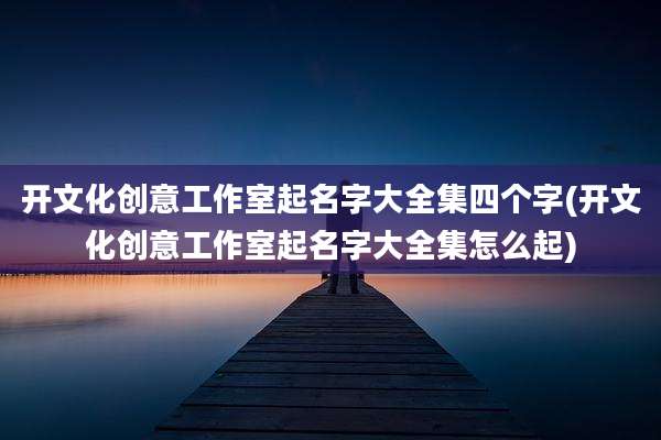 开文化创意工作室起名字大全集四个字(开文化创意工作室起名字大全集怎么起)