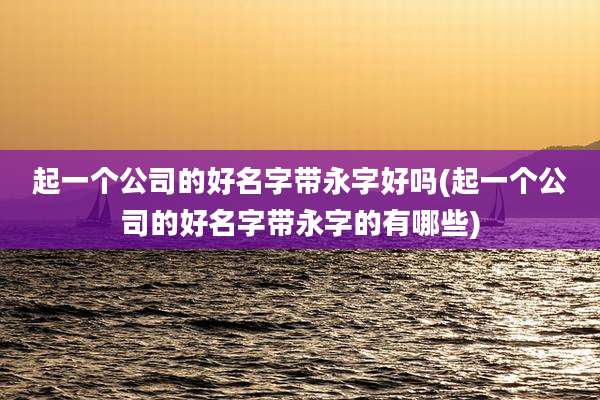 起一个公司的好名字带永字好吗(起一个公司的好名字带永字的有哪些)