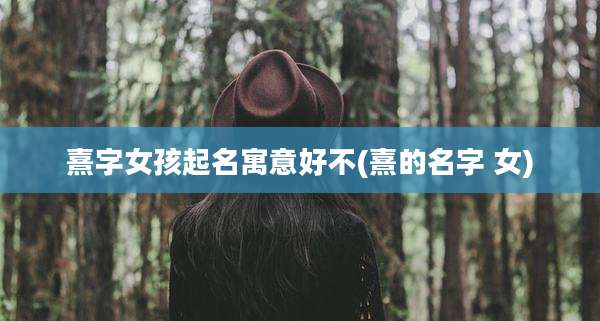 熹字女孩起名寓意好不(熹的名字 女)