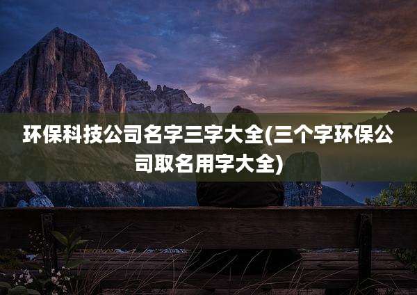 环保科技公司名字三字大全(三个字环保公司取名用字大全)