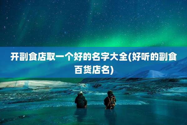 开副食店取一个好的名字大全(好听的副食百货店名)