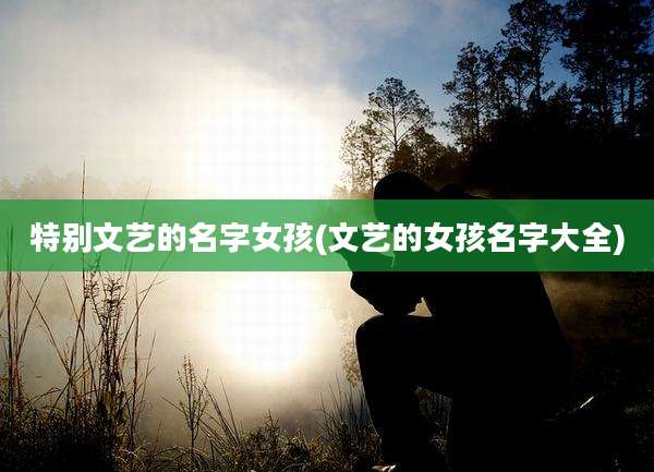 特别文艺的名字女孩(文艺的女孩名字大全)