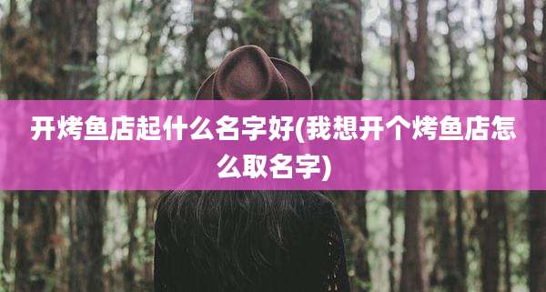 开烤鱼店起什么名字好(我想开个烤鱼店怎么取名字)