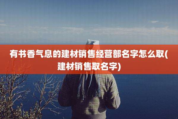 有书香气息的建材销售经营部名字怎么取(建材销售取名字)