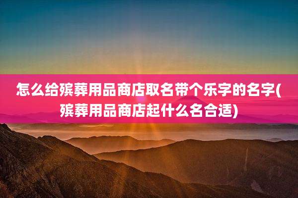 怎么给殡葬用品商店取名带个乐字的名字(殡葬用品商店起什么名合适)